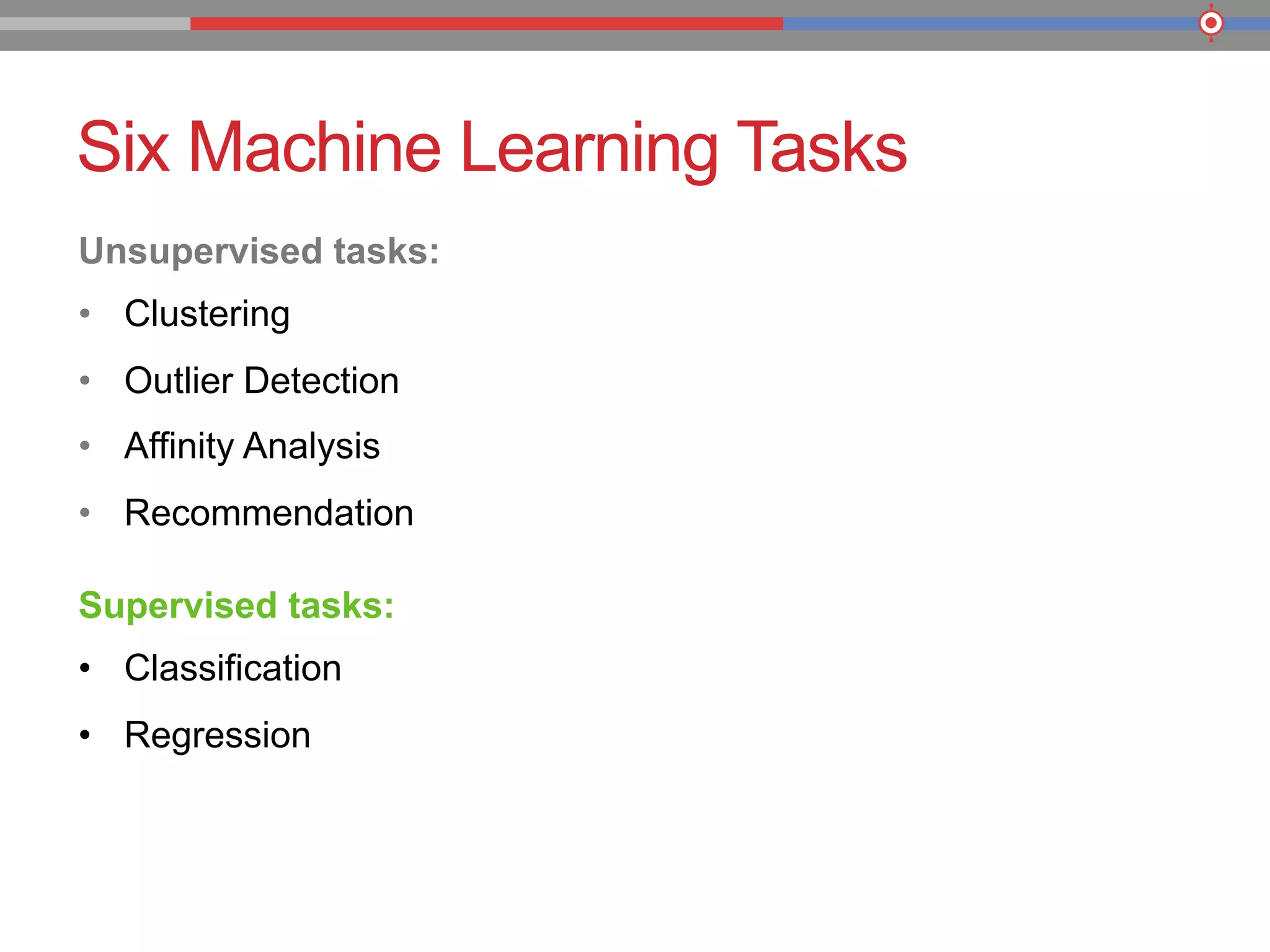 Six Machine Learning Tasks
Unsupervised tasks:
•  Clustering
•  Outlier Detection
•  Affinity Analysis
•  Recommendation
Supervised tasks:
•  Classification
•  Regression
 