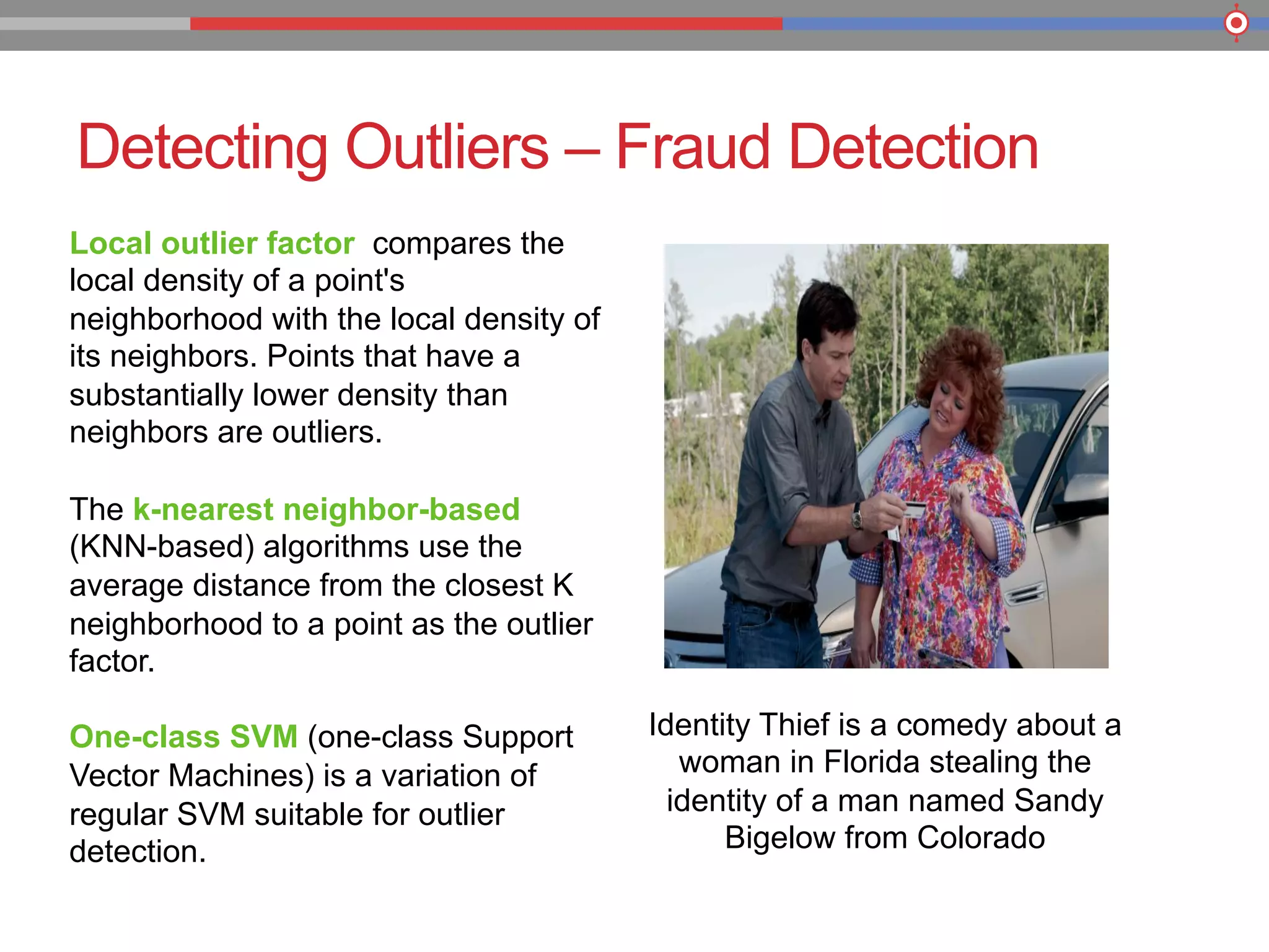 Detecting Outliers – Fraud Detection
Identity Thief is a comedy about a
woman in Florida stealing the
identity of a man named Sandy
Bigelow from Colorado
Local outlier factor compares the
local density of a point's
neighborhood with the local density of
its neighbors. Points that have a
substantially lower density than
neighbors are outliers.
The k-nearest neighbor-based
(KNN-based) algorithms use the
average distance from the closest K
neighborhood to a point as the outlier
factor.
One-class SVM (one-class Support
Vector Machines) is a variation of
regular SVM suitable for outlier
detection.
 