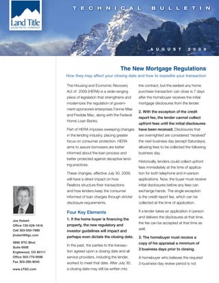 A U G U S T             2 0 0 9




                                                         The New Mortgage Regulations
                      How they may affect your closing date and how to expedite your transaction

                      The Housing and Economic Recovery           the contract, but the earliest any home
                      Act of 2009 (HERA) is a wide-ranging        purchase transaction can close is 7 days
                      piece of legislation that strengthens and   after the homebuyer receives the initial
                      modernizes the regulation of govern-        mortgage disclosures from the lender.
                      ment-sponsored enterprises Fannie Mae
                                                                  2. With the exception of the credit
                      and Freddie Mac, along with the Federal
                                                                  report fee, the lender cannot collect
                      Home Loan Banks.
                                                                  upfront fees until the initial disclosures
                      Part of HERA imposes sweeping changes       have been received. Disclosures that
                      in the lending industry, placing greater    are overnighted are considered “received”
                      focus on consumer protection. HERA          the next business day (except Saturdays),
                      aims to assure borrowers are better         allowing fees to be collected the following
                      informed about the loan process and         business day.
                      better protected against deceptive lend-
                                                                  Historically, lenders could collect upfront
                      ing practices.
                                                                  fees immediately at the time of applica-
                      These changes, effective July 30, 2009,     tion for both telephone and in-person
                      will have a direct impact on how            applications. Now, the buyer must receive
                      Realtors structure their transactions       initial disclosures before any fees can
                      and how lenders keep the consumer           exchange hands. The single exception
                      informed of loan charges through stricter   is the credit report fee, which can be
                      disclosure requirements.                    collected at the time of application.

                      Four Key Elements                           If a lender takes an application in person
                                                                  and delivers the disclosures at that time,
Joe Hubert            1. If the home buyer is financing the
                                                                  the fee can be accepted at that time as
Office 720-529-1616   property, the new regulatory and
Cell 303-550-7989                                                 well.
                      investor guidelines will impact and
jhubert@ltgc.com
                      perhaps even dictate the closing date.      3. The homebuyer must receive a
5690 DTC Blvd.                                                    copy of his appraisal a minimum of
Suite 650E
                      In the past, the parties to the transac-
                                                                  3 business days prior to closing.
Englewood, CO 80111   tion agreed upon a closing date and all
Office 303-770-9596   service providers, including the lender,    A homebuyer who believes the required
Fax 303-290-9040      worked to meet that date. After July 30,    3-business-day review period is not
www.LTGC.com          a closing date may still be written into
 