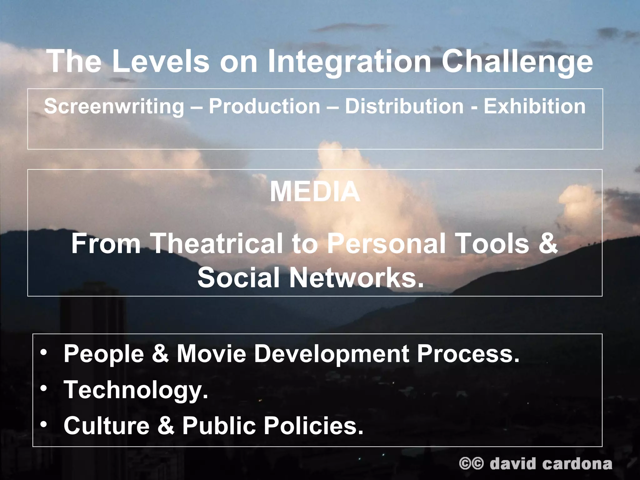 The Levels on Integration Challenge
Screenwriting – Production – Distribution - Exhibition



                      MEDIA
  From Theatrical to Personal Tools &
          Social Networks.

• People & Movie Development Process.
• Technology.
• Culture & Public Policies.
 