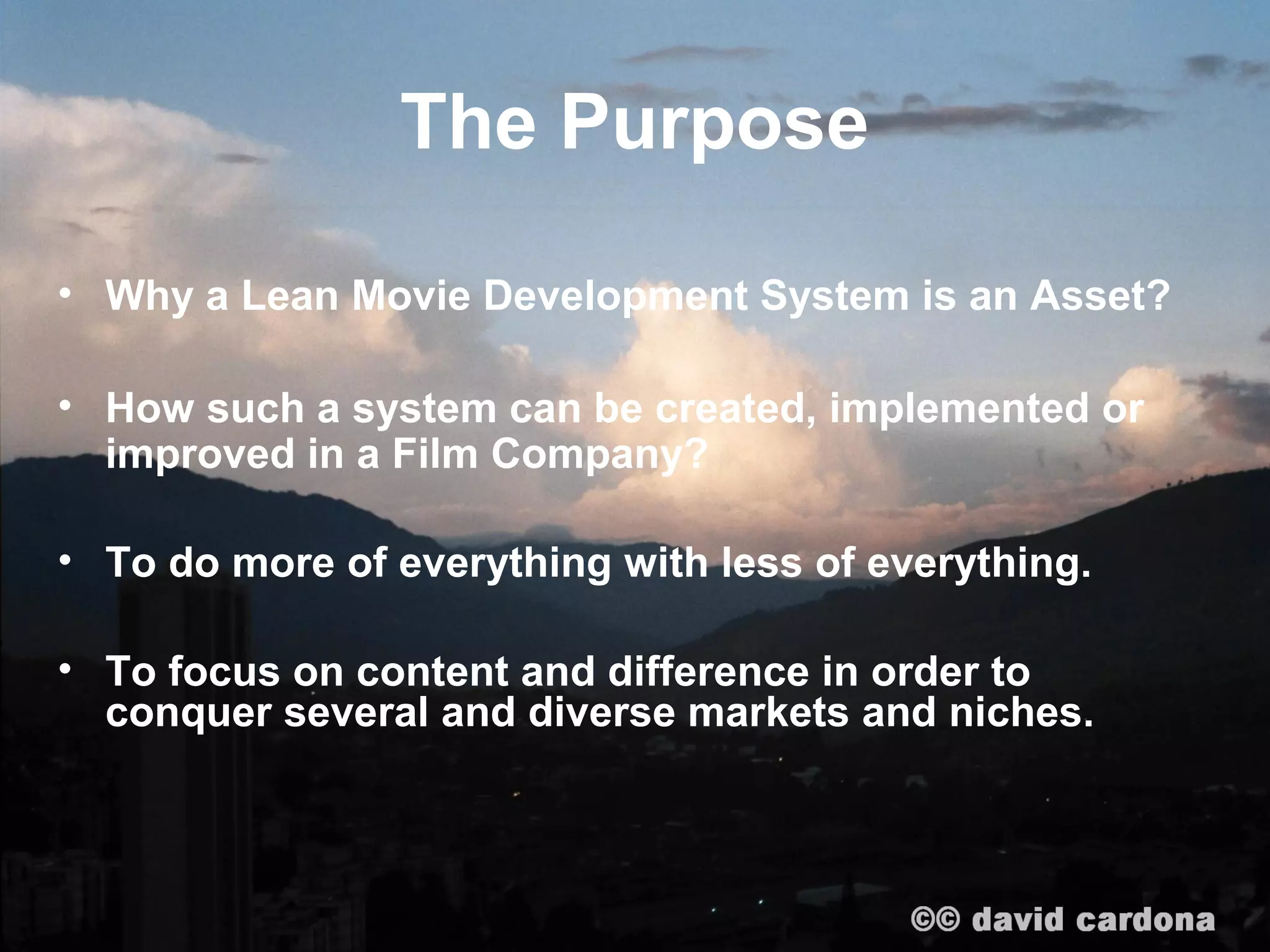 The Purpose

• Why a Lean Movie Development System is an Asset?

• How such a system can be created, implemented or
  improved in a Film Company?

• To do more of everything with less of everything.

• To focus on content and difference in order to
  conquer several and diverse markets and niches.
 