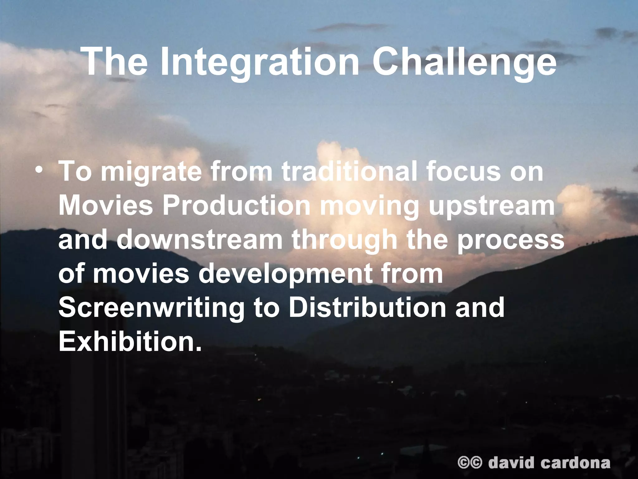 The Integration Challenge

• To migrate from traditional focus on
  Movies Production moving upstream
  and downstream through the process
  of movies development from
  Screenwriting to Distribution and
  Exhibition.
 