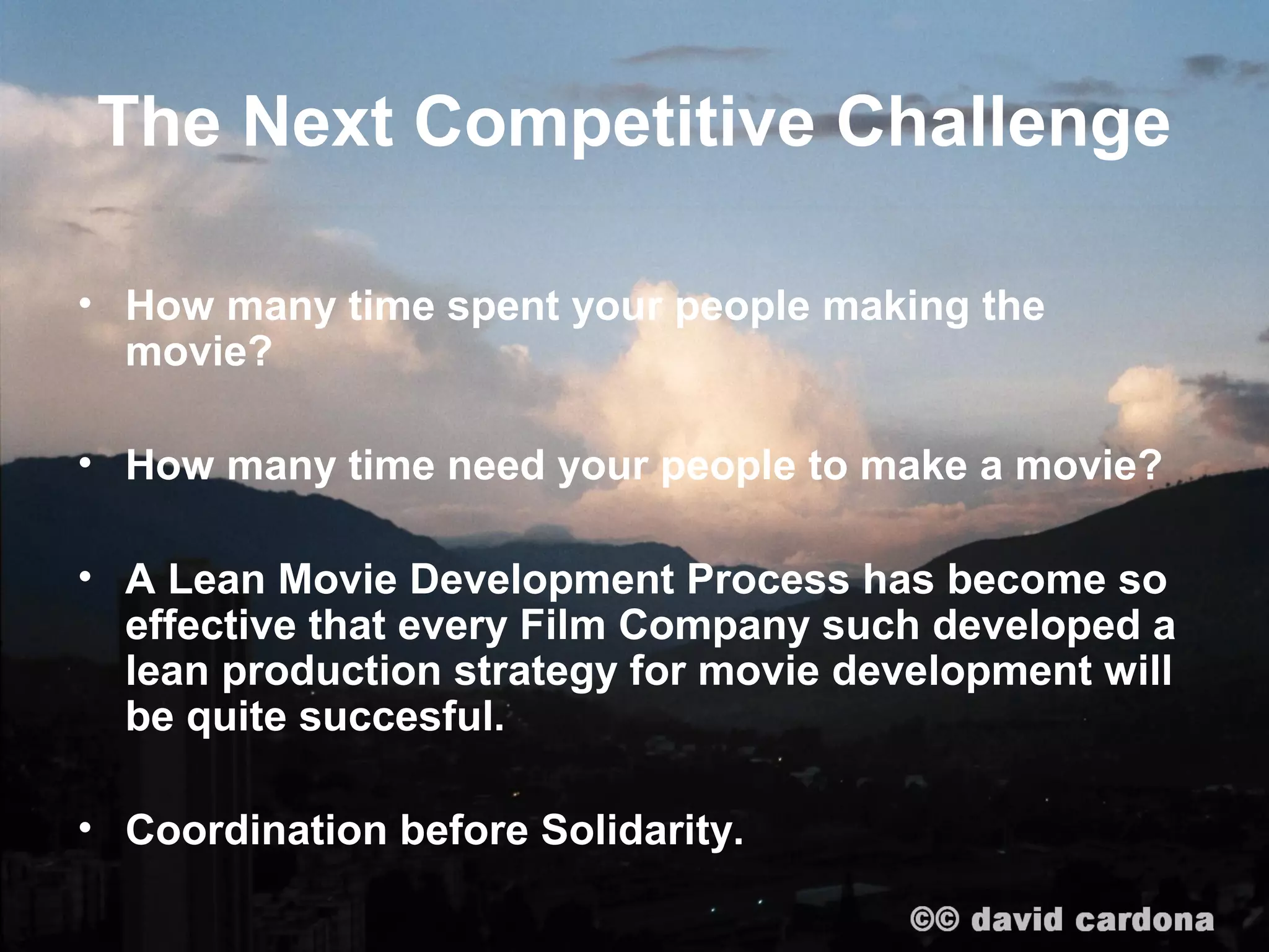 The Next Competitive Challenge

• How many time spent your people making the
  movie?

• How many time need your people to make a movie?

• A Lean Movie Development Process has become so
  effective that every Film Company such developed a
  lean production strategy for movie development will
  be quite succesful.

• Coordination before Solidarity.
 