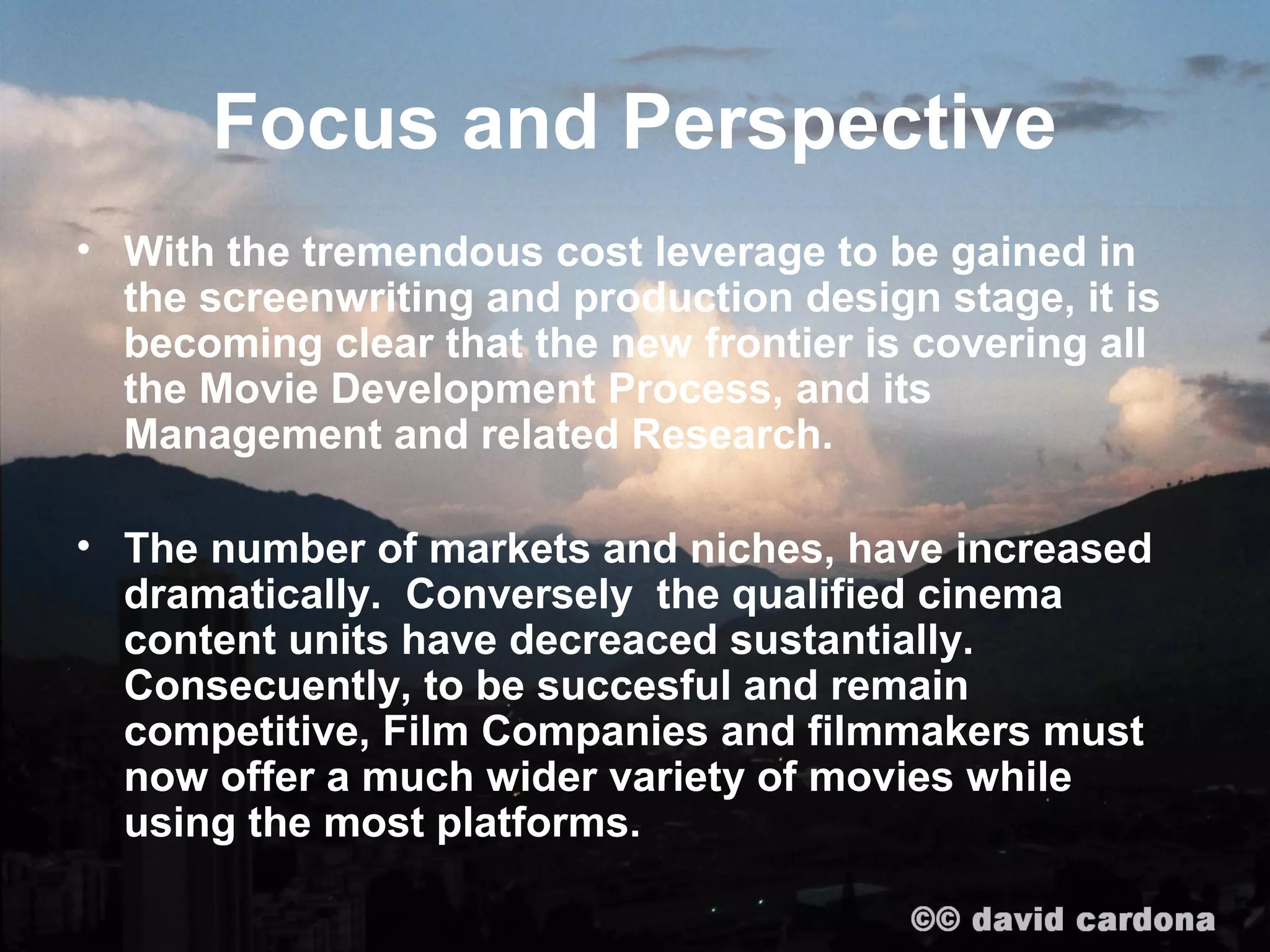 Focus and Perspective
• With the tremendous cost leverage to be gained in
  the screenwriting and production design stage, it is
  becoming clear that the new frontier is covering all
  the Movie Development Process, and its
  Management and related Research.

• The number of markets and niches, have increased
  dramatically. Conversely the qualified cinema
  content units have decreaced sustantially.
  Consecuently, to be succesful and remain
  competitive, Film Companies and filmmakers must
  now offer a much wider variety of movies while
  using the most platforms.
 