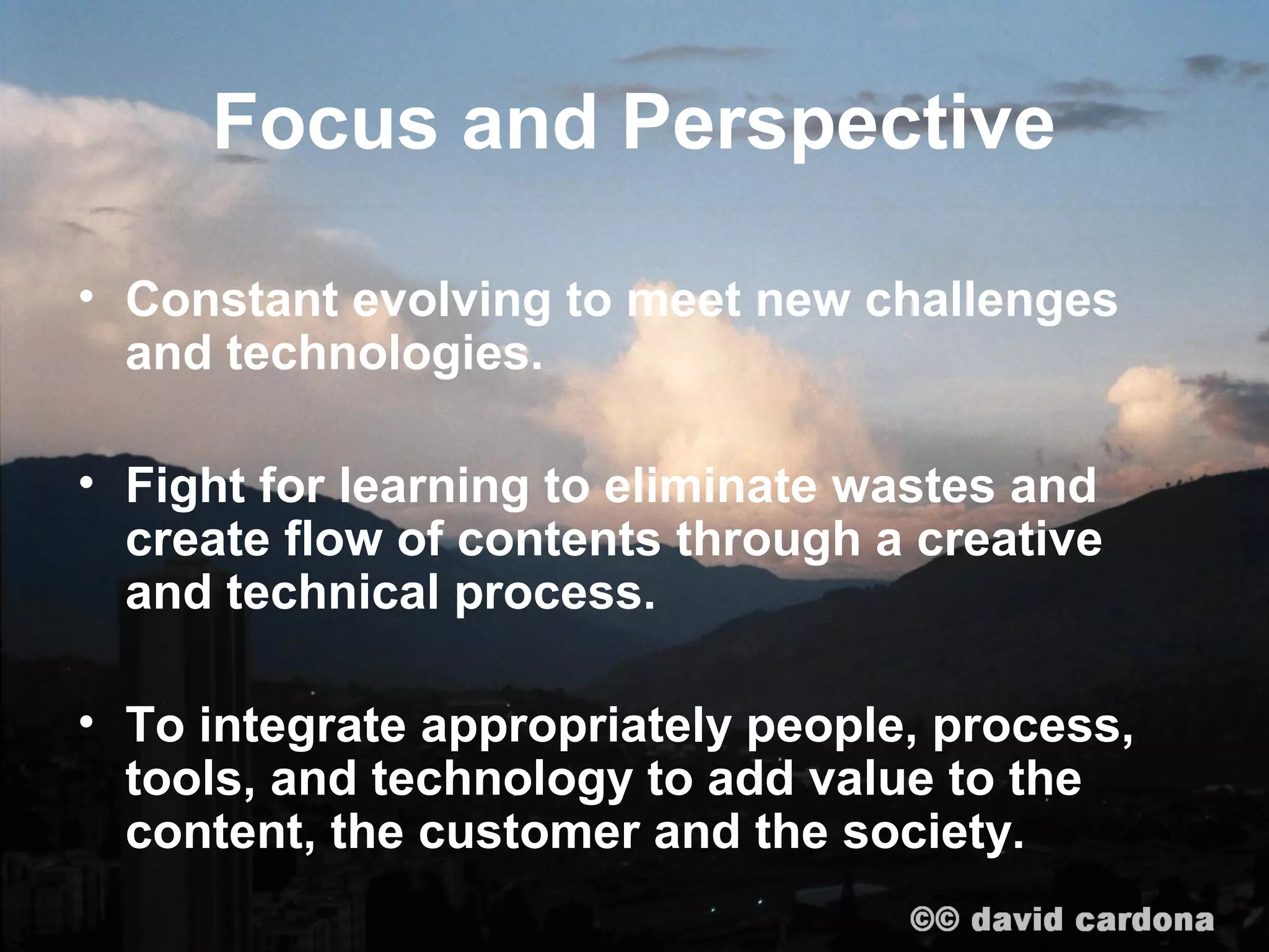 Focus and Perspective

• Constant evolving to meet new challenges
  and technologies.

• Fight for learning to eliminate wastes and
  create flow of contents through a creative
  and technical process.

• To integrate appropriately people, process,
  tools, and technology to add value to the
  content, the customer and the society.
 