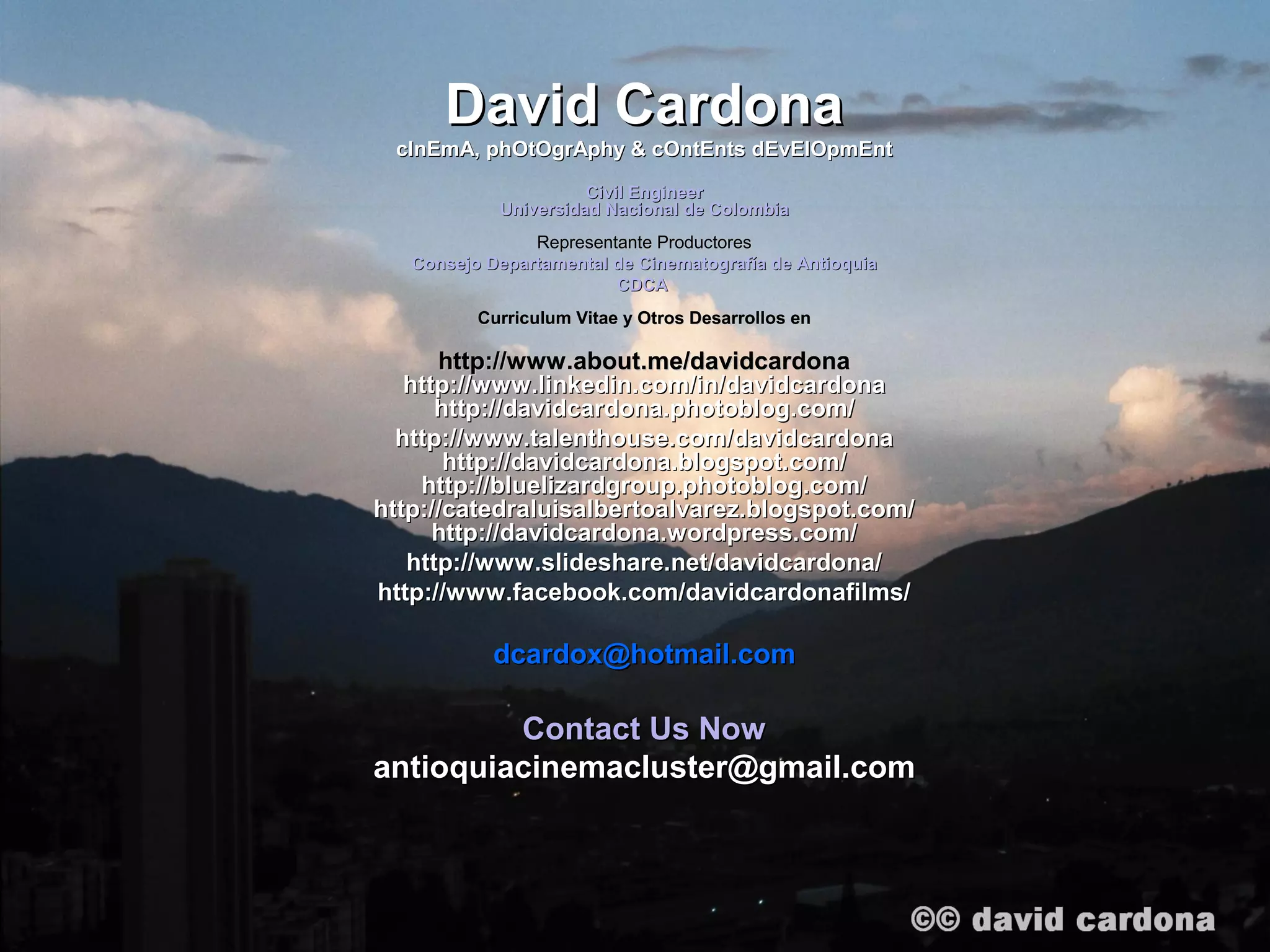 David Cardona
 cInEmA, phOtOgrAphy & cOntEnts dEvElOpmEnt
                      Civil Engineer
            Universidad Nacional de Colombia
                Representante Productores
   Consejo Departamental de Cinematografía de Antioquia
                         CDCA
          Curriculum Vitae y Otros Desarrollos en

      http://www.about.me/davidcardona
   http://www.linkedin.com/in/davidcardona
      http://davidcardona.photoblog.com/
  http://www.talenthouse.com/davidcardona
       http://davidcardona.blogspot.com/
    http://bluelizardgroup.photoblog.com/
http://catedraluisalbertoalvarez.blogspot.com/
      http://davidcardona.wordpress.com/
   http://www.slideshare.net/davidcardona/
http://www.facebook.com/davidcardonafilms/

            dcardox@hotmail.com

         Contact Us Now
antioquiacinemacluster@gmail.com
 