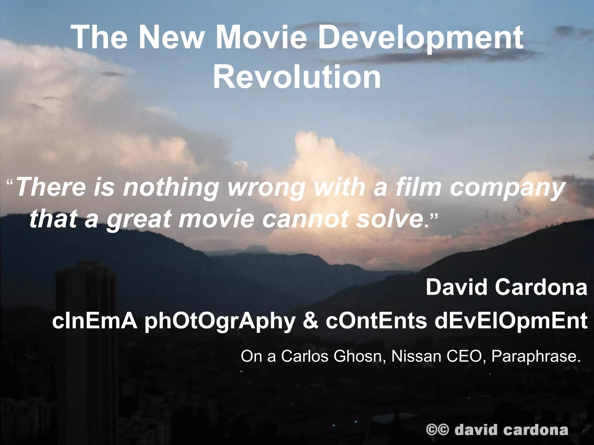 The New Movie Development
            Revolution


“There is nothing wrong with a film company
 that a great movie cannot solve .”

                                David Cardona
   cInEmA phOtOgrAphy & cOntEnts dEvElOpmEnt
                  On a Carlos Ghosn, Nissan CEO, Paraphrase.
 