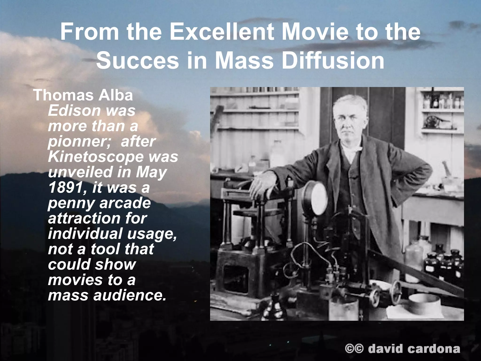 From the Excellent Movie to the
      Succes in Mass Diffusion
Thomas Alba
  Edison was
  more than a
  pioneer; after
  Kinetoscope was
  unveiled in May
  1891, it was a
  penny arcade
  attraction for
  individual usage,
  not a tool that
  could show
  movies to a
  mass audience.
 