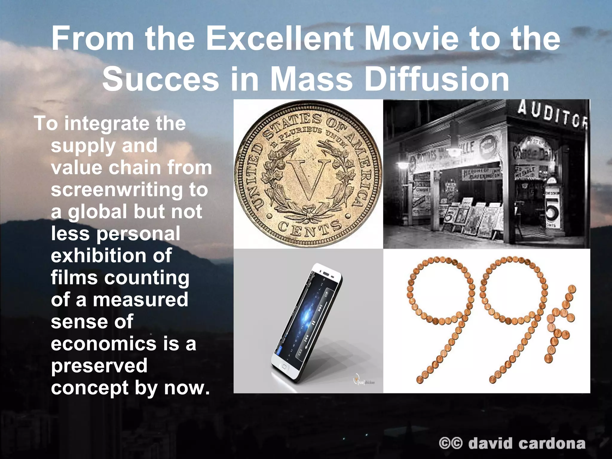 From the Excellent Movie to the
    Succes in Mass Diffusion
To integrate the
 supply and
 value chain from
 screenwriting to
 a global but not
 less personal
 exhibition of
 films counting
 of a measured
 sense of
 economics is a
 preserved
 concept by now.
 