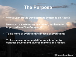 The Purpose

• Why a Lean Movie Development System is an Asset?

• How such a system can be created, implemented or
  improved in a Film Company?

• To do more of everything with less of everything.

• To focus on content and difference in order to
  conquer several and diverse markets and niches.
 