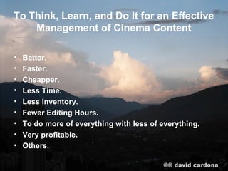To Think, Learn, and Do It for an Effective
    Management of Cinema Content

•   Better.
•   Faster.
•   Cheapper.
•   Less Time.
•   Less Inventory.
•   Fewer Editing Hours.
•   To do more of everything with less of everything.
•   Very profitable.
•   Others.
 