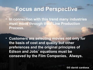 Focus and Perspective
• In connection with this trend many industries
  must move through their Line Production
  Process.

• Customers are selecting movies not only for
  the basis of cost and quality but other
  preferences and the original principles of
  Edison and Jobs` equations must be
  conseved by the Film Companies. Always.
 
