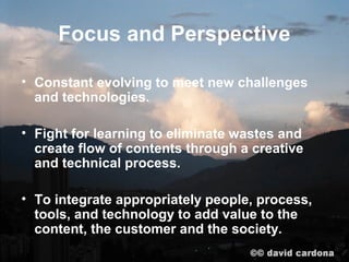 Focus and Perspective

• Constant evolving to meet new challenges
  and technologies.

• Fight for learning to eliminate wastes and
  create flow of contents through a creative
  and technical process.

• To integrate appropriately people, process,
  tools, and technology to add value to the
  content, the customer and the society.
 
