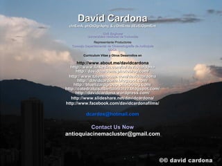 David Cardona
 cInEmA, phOtOgrAphy & cOntEnts dEvElOpmEnt
                      Civil Engineer
            Universidad Nacional de Colombia
                Representante Productores
   Consejo Departamental de Cinematografía de Antioquia
                         CDCA
          Curriculum Vitae y Otros Desarrollos en

      http://www.about.me/davidcardona
   http://www.linkedin.com/in/davidcardona
      http://davidcardona.photoblog.com/
  http://www.talenthouse.com/davidcardona
       http://davidcardona.blogspot.com/
    http://bluelizardgroup.photoblog.com/
http://catedraluisalbertoalvarez.blogspot.com/
      http://davidcardona.wordpress.com/
   http://www.slideshare.net/davidcardona/
http://www.facebook.com/davidcardonafilms/

            dcardox@hotmail.com

         Contact Us Now
antioquiacinemacluster@gmail.com
 