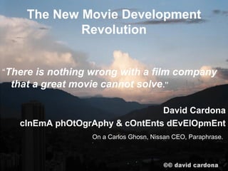 The New Movie Development
            Revolution


“There is nothing wrong with a film company
 that a great movie cannot solve .”

                                David Cardona
   cInEmA phOtOgrAphy & cOntEnts dEvElOpmEnt
                  On a Carlos Ghosn, Nissan CEO, Paraphrase.
 