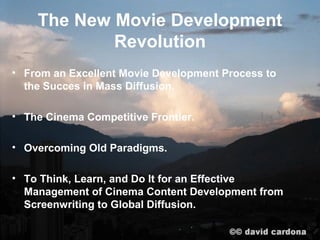 The New Movie Development
            Revolution
• From an Excellent Movie Development Process to
  the Succes in Mass Diffusion.

• The Cinema Competitive Frontier.

• Overcoming Old Paradigms.

• To Think, Learn, and Do It for an Effective
  Management of Cinema Content Development from
  Screenwriting to Global Diffusion.
 