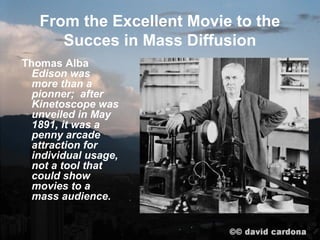 From the Excellent Movie to the
      Succes in Mass Diffusion
Thomas Alba
  Edison was
  more than a
  pioneer; after
  Kinetoscope was
  unveiled in May
  1891, it was a
  penny arcade
  attraction for
  individual usage,
  not a tool that
  could show
  movies to a
  mass audience.
 