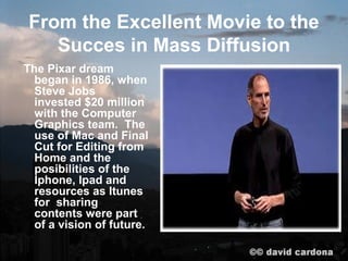 From the Excellent Movie to the
   Succes in Mass Diffusion
The Pixar dream
  began in 1986, when
  Steve Jobs
  invested $20 million
  with the Computer
  Graphics team. The
  use of Mac and Final
  Cut for Editing from
  Home and the
  posibilities of the
  Iphone, Ipad and
  resources as Itunes
  for sharing
  contents were part
  of a vision of future.
 