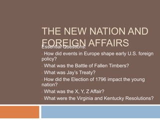 THE NEW NATION AND
FOREIGN AFFAIRS
Essential Questions:
  How did events in Europe shape early U.S. foreign
•
policy?
• What was the Battle of Fallen Timbers?

• What was Jay’s Treaty?

• How did the Election of 1796 impact the young
nation?
• What was the X, Y, Z Affair?

• What were the Virginia and Kentucky Resolutions?
 