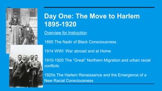 Day One: The Move to Harlem
1895-1920
Overview for Instruction
1895 The Nadir of Black Consciousness
1914 WWI: War abroad and at Home
1910-1920 The “Great” Northern Migration and urban racial
conflicts
1920s The Harlem Renaissance and the Emergence of a
New Racial Consciousness
 