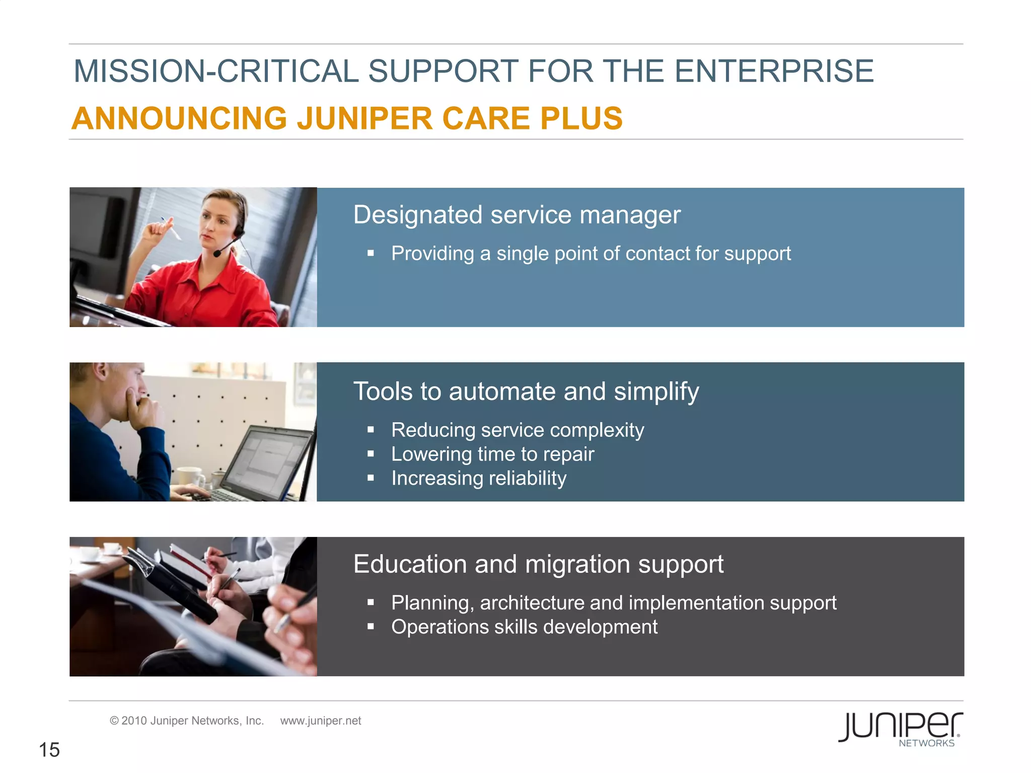 MISSION-CRITICAL SUPPORT FOR THE ENTERPRISE
     ANNOUNCING JUNIPER CARE PLUS

                                                   Designated service manager
                                                         Providing a single point of contact for support




                                                   Tools to automate and simplify
                                                         Reducing service complexity
                                                         Lowering time to repair
                                                         Increasing reliability



                                                   Education and migration support
                                                         Planning, architecture and implementation support
                                                         Operations skills development



      © 2010 Juniper Networks, Inc.   www.juniper.net

15
 