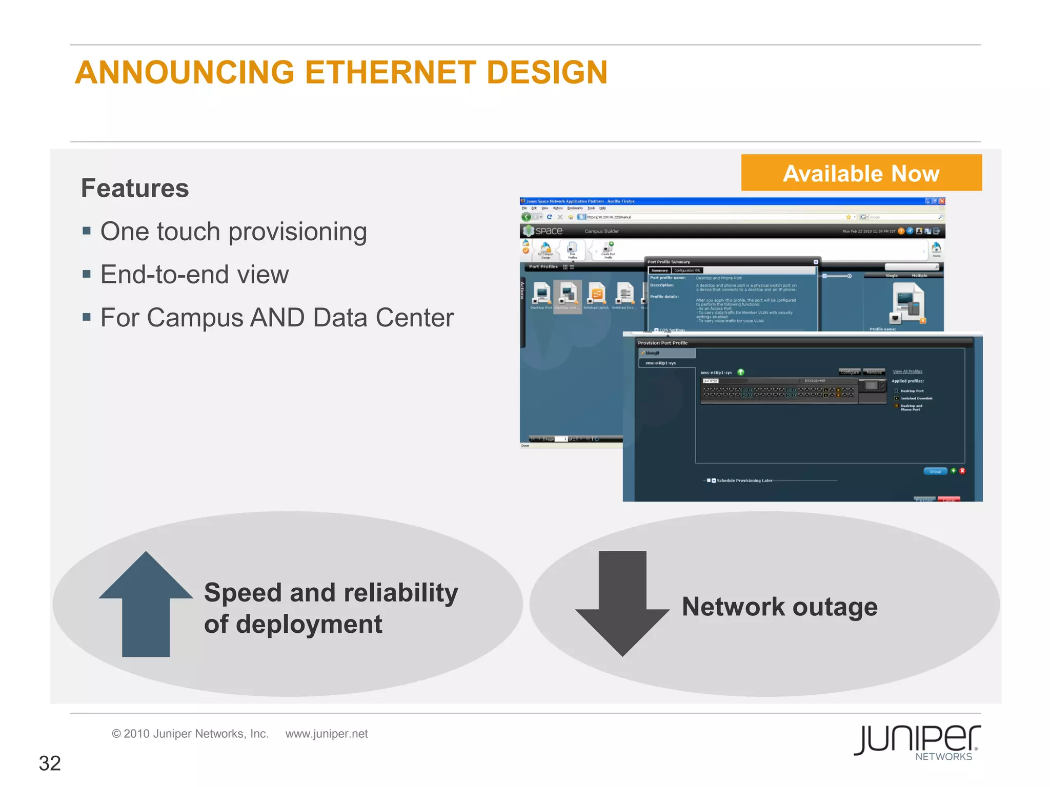 ANNOUNCING ETHERNET DESIGN


                                                                Available Now
     Features
      One touch provisioning
      End-to-end view
      For Campus AND Data Center




                       Speed and reliability
                                                         Network outage
                       of deployment


       © 2010 Juniper Networks, Inc.   www.juniper.net

32
 