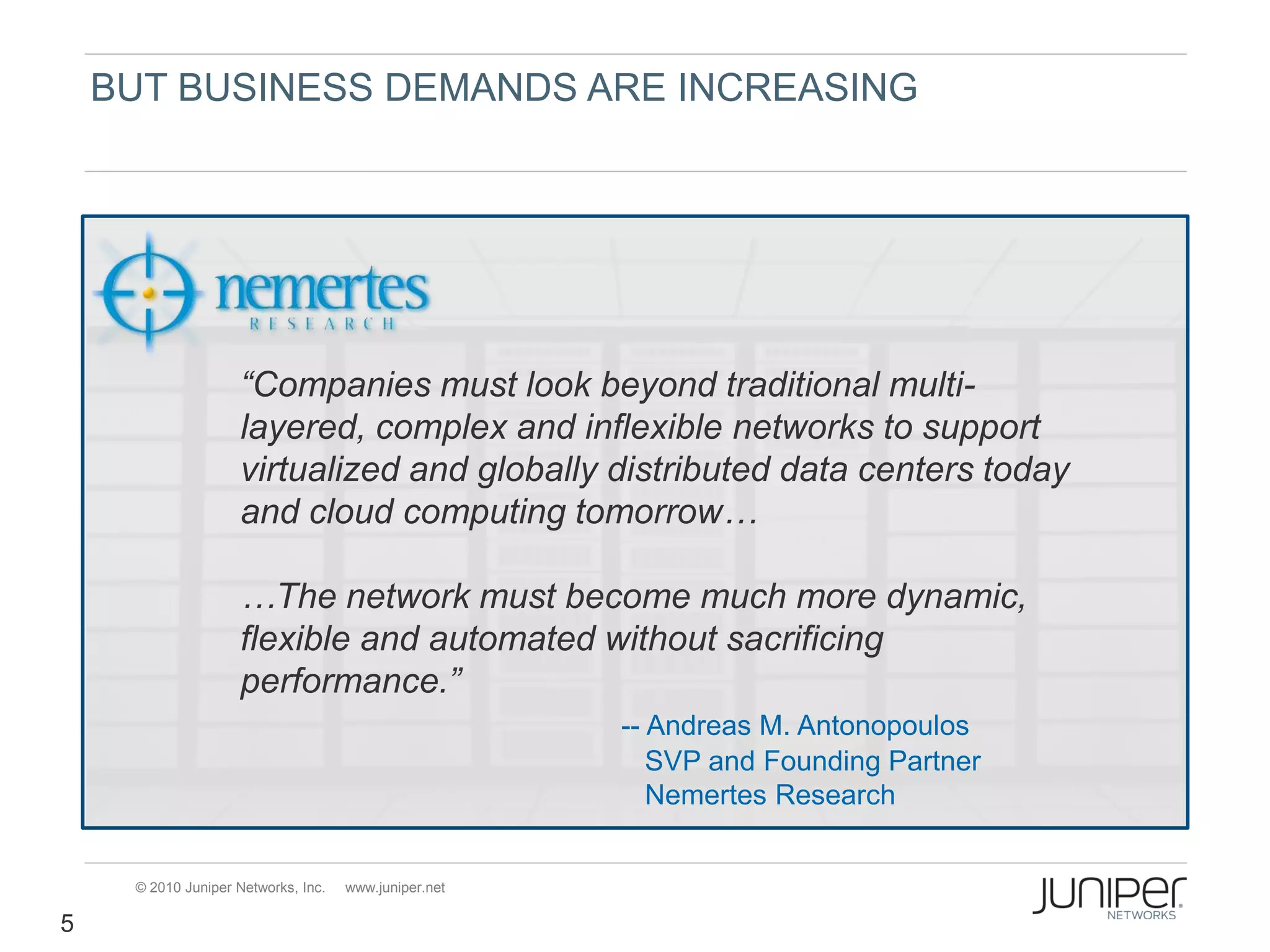 BUT BUSINESS DEMANDS ARE INCREASING




                    “Companies must look beyond traditional multi-
                    layered, complex and inflexible networks to support
                    virtualized and globally distributed data centers today
                    and cloud computing tomorrow…

                    …The network must become much more dynamic,
                    flexible and automated without sacrificing
                    performance.”
                                                       -- Andreas M. Antonopoulos
                                                          SVP and Founding Partner
                                                          Nemertes Research


     © 2010 Juniper Networks, Inc.   www.juniper.net

5
 