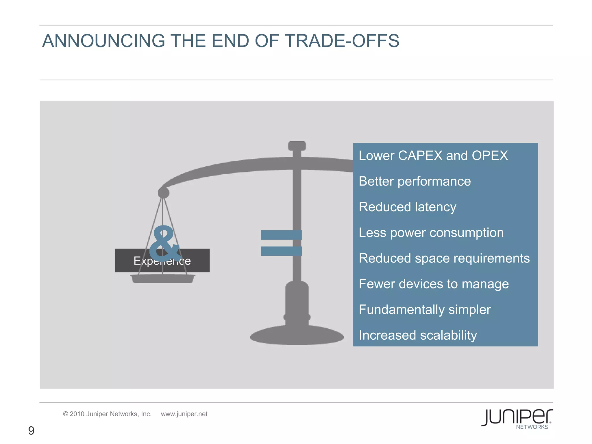 ANNOUNCING THE END OF TRADE-OFFS




                                                       Lower CAPEX and OPEX
                                                       Better performance
                                                       Reduced latency


                                &
                           Experience
                                                       Less power consumption
                                                       Reduced space requirements
                                                             Economics
                                                       Fewer devices to manage
                                                       Fundamentally simpler
                                                       Increased scalability




     © 2010 Juniper Networks, Inc.   www.juniper.net

9
 