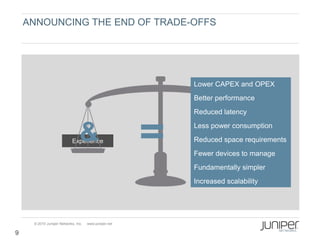 ANNOUNCING THE END OF TRADE-OFFS




                                                       Lower CAPEX and OPEX
                                                       Better performance
                                                       Reduced latency


                                &
                           Experience
                                                       Less power consumption
                                                       Reduced space requirements
                                                             Economics
                                                       Fewer devices to manage
                                                       Fundamentally simpler
                                                       Increased scalability




     © 2010 Juniper Networks, Inc.   www.juniper.net

9
 