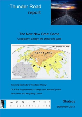 Thunder Road
report

The New New Great Game
Geography, Energy, the Dollar and Gold

Tweaking Mackinder’s “Heartland Theory”
Oil & Gas: forgotten sector, strategic (and absolute?) value
Janet Yellen and Bang-Bang Control

Strategy
December 2013

 