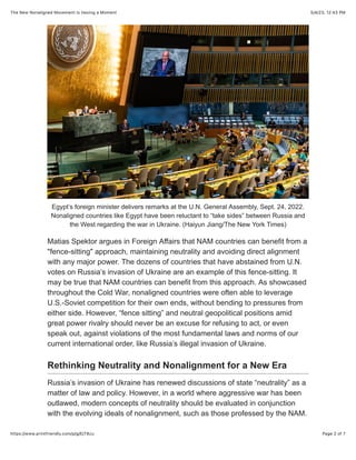 5/4/23, 12:43 PM
The New Nonaligned Movement Is Having a Moment
Page 2 of 7
https://www.printfriendly.com/p/g/EjT8zu
Egypt’s foreign minister delivers remarks at the U.N. General Assembly, Sept. 24, 2022.
Nonaligned countries like Egypt have been reluctant to “take sides” between Russia and
the West regarding the war in Ukraine. (Haiyun Jiang/The New York Times)
Matias Spektor argues in Foreign Affairs that NAM countries can benefit from a
"fence-sitting" approach, maintaining neutrality and avoiding direct alignment
with any major power. The dozens of countries that have abstained from U.N.
votes on Russia’s invasion of Ukraine are an example of this fence-sitting. It
may be true that NAM countries can benefit from this approach. As showcased
throughout the Cold War, nonaligned countries were often able to leverage
U.S.-Soviet competition for their own ends, without bending to pressures from
either side. However, “fence sitting” and neutral geopolitical positions amid
great power rivalry should never be an excuse for refusing to act, or even
speak out, against violations of the most fundamental laws and norms of our
current international order, like Russia’s illegal invasion of Ukraine.
Rethinking Neutrality and Nonalignment for a New Era
Russia’s invasion of Ukraine has renewed discussions of state “neutrality” as a
matter of law and policy. However, in a world where aggressive war has been
outlawed, modern concepts of neutrality should be evaluated in conjunction
with the evolving ideals of nonalignment, such as those professed by the NAM.
 