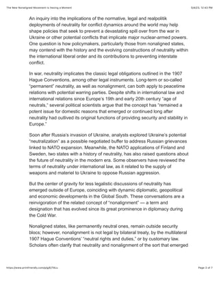 5/4/23, 12:43 PM
The New Nonaligned Movement Is Having a Moment
Page 3 of 7
https://www.printfriendly.com/p/g/EjT8zu
An inquiry into the implications of the normative, legal and realpolitik
deployments of neutrality for conflict dynamics around the world may help
shape policies that seek to prevent a devastating spill over from the war in
Ukraine or other potential conflicts that implicate major nuclear-armed powers.
One question is how policymakers, particularly those from nonaligned states,
may contend with the history and the evolving constructions of neutrality within
the international liberal order and its contributions to preventing interstate
conflict.
In war, neutrality implicates the classic legal obligations outlined in the 1907
Hague Conventions, among other legal instruments. Long-term or so-called
“permanent” neutrality, as well as nonalignment, can both apply to peacetime
relations with potential warring parties. Despite shifts in international law and
international relations since Europe‘s 19th and early 20th century “age of
neutrals,“ several political scientists argue that the concept has “remained a
potent issue for domestic reasons that emerged or continued long after
neutrality had outlived its original functions of providing security and stability in
Europe.”
Soon after Russia’s invasion of Ukraine, analysts explored Ukraine’s potential
“neutralization” as a possible negotiated buffer to address Russian grievances
linked to NATO expansion. Meanwhile, the NATO applications of Finland and
Sweden, two states with a history of neutrality, has also raised questions about
the future of neutrality in the modern era. Some observers have reviewed the
terms of neutrality under international law, as it related to the supply of
weapons and materiel to Ukraine to oppose Russian aggression.
But the center of gravity for less legalistic discussions of neutrality has
emerged outside of Europe, coinciding with dynamic diplomatic, geopolitical
and economic developments in the Global South. These conversations are a
reinvigoration of the related concept of “nonalignment” — a term and
designation that has evolved since its great prominence in diplomacy during
the Cold War.
Nonaligned states, like permanently neutral ones, remain outside security
blocs; however, nonalignment is not legal by bilateral treaty, by the multilateral
1907 Hague Conventions’ “neutral rights and duties,” or by customary law.
Scholars often clarify that neutrality and nonalignment of the sort that emerged
 