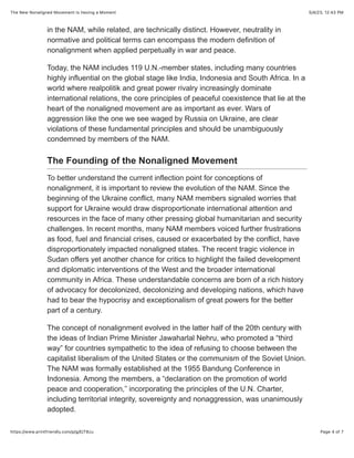 5/4/23, 12:43 PM
The New Nonaligned Movement Is Having a Moment
Page 4 of 7
https://www.printfriendly.com/p/g/EjT8zu
in the NAM, while related, are technically distinct. However, neutrality in
normative and political terms can encompass the modern definition of
nonalignment when applied perpetually in war and peace.
Today, the NAM includes 119 U.N.-member states, including many countries
highly influential on the global stage like India, Indonesia and South Africa. In a
world where realpolitik and great power rivalry increasingly dominate
international relations, the core principles of peaceful coexistence that lie at the
heart of the nonaligned movement are as important as ever. Wars of
aggression like the one we see waged by Russia on Ukraine, are clear
violations of these fundamental principles and should be unambiguously
condemned by members of the NAM.
The Founding of the Nonaligned Movement
To better understand the current inflection point for conceptions of
nonalignment, it is important to review the evolution of the NAM. Since the
beginning of the Ukraine conflict, many NAM members signaled worries that
support for Ukraine would draw disproportionate international attention and
resources in the face of many other pressing global humanitarian and security
challenges. In recent months, many NAM members voiced further frustrations
as food, fuel and financial crises, caused or exacerbated by the conflict, have
disproportionately impacted nonaligned states. The recent tragic violence in
Sudan offers yet another chance for critics to highlight the failed development
and diplomatic interventions of the West and the broader international
community in Africa. These understandable concerns are born of a rich history
of advocacy for decolonized, decolonizing and developing nations, which have
had to bear the hypocrisy and exceptionalism of great powers for the better
part of a century.
The concept of nonalignment evolved in the latter half of the 20th century with
the ideas of Indian Prime Minister Jawaharlal Nehru, who promoted a “third
way” for countries sympathetic to the idea of refusing to choose between the
capitalist liberalism of the United States or the communism of the Soviet Union.
The NAM was formally established at the 1955 Bandung Conference in
Indonesia. Among the members, a “declaration on the promotion of world
peace and cooperation,” incorporating the principles of the U.N. Charter,
including territorial integrity, sovereignty and nonaggression, was unanimously
adopted.
 