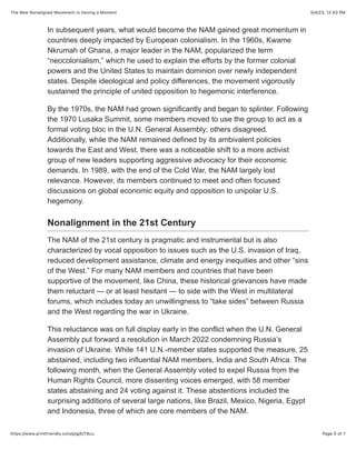 5/4/23, 12:43 PM
The New Nonaligned Movement Is Having a Moment
Page 5 of 7
https://www.printfriendly.com/p/g/EjT8zu
In subsequent years, what would become the NAM gained great momentum in
countries deeply impacted by European colonialism. In the 1960s, Kwame
Nkrumah of Ghana, a major leader in the NAM, popularized the term
“neocolonialism,” which he used to explain the efforts by the former colonial
powers and the United States to maintain dominion over newly independent
states. Despite ideological and policy differences, the movement vigorously
sustained the principle of united opposition to hegemonic interference.
By the 1970s, the NAM had grown significantly and began to splinter. Following
the 1970 Lusaka Summit, some members moved to use the group to act as a
formal voting bloc in the U.N. General Assembly; others disagreed.
Additionally, while the NAM remained defined by its ambivalent policies
towards the East and West, there was a noticeable shift to a more activist
group of new leaders supporting aggressive advocacy for their economic
demands. In 1989, with the end of the Cold War, the NAM largely lost
relevance. However, its members continued to meet and often focused
discussions on global economic equity and opposition to unipolar U.S.
hegemony.
Nonalignment in the 21st Century
The NAM of the 21st century is pragmatic and instrumental but is also
characterized by vocal opposition to issues such as the U.S. invasion of Iraq,
reduced development assistance, climate and energy inequities and other “sins
of the West.” For many NAM members and countries that have been
supportive of the movement, like China, these historical grievances have made
them reluctant — or at least hesitant — to side with the West in multilateral
forums, which includes today an unwillingness to “take sides” between Russia
and the West regarding the war in Ukraine.
This reluctance was on full display early in the conflict when the U.N. General
Assembly put forward a resolution in March 2022 condemning Russia’s
invasion of Ukraine. While 141 U.N.-member states supported the measure, 25
abstained, including two influential NAM members, India and South Africa. The
following month, when the General Assembly voted to expel Russia from the
Human Rights Council, more dissenting voices emerged, with 58 member
states abstaining and 24 voting against it. These abstentions included the
surprising additions of several large nations, like Brazil, Mexico, Nigeria, Egypt
and Indonesia, three of which are core members of the NAM.
 
