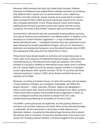 5/4/23, 12:43 PM
The New Nonaligned Movement Is Having a Moment
Page 6 of 7
https://www.printfriendly.com/p/g/EjT8zu
Moreover, NAM members like India, the United Arab Emirates, Pakistan,
Indonesia and Malaysia have helped Russia sidestep sanctions by increasing
their bilateral trade in goods such as semiconductors, arms, cellphones,
fertilizers and other products. Russia recently announced that its oil sales to
India increased 22 fold in 2022 and liquid natural gas exports to the country
also increased significantly. In fact, Russia became India’s fourth-largest
trading partner during the sanctions period with imports from the country
increasing “five times to $32.9 billion” between April and December 2022.
Commentators note that the war has accentuated existing political, economic
and cultural divisions and contributed to more illiberal politics. In addition to the
reluctance to condemn Russia’s aggression — a sign of disrespect for the
liberal international order — nonaligned countries have also responded to and
been influenced by broader geopolitical changes, such as U.S. reductions in
diplomatic and development programs since the global financial crisis of 2008
and subsequent shifts away from the Global War on Terror.
These trends have allowed leaders to centralize and concentrate power at
home, often at the expense of fundamental liberal principles, evidenced most
comprehensively by international human rights law violations. One strong
indicator of a country’s infidelity to international human rights norms is whether
the U.N. Human Rights Council has issued a special mandate to investigate
human rights abuses within specific countries. Of the 14 countries with these
“special procedures” in place in 2022, all but Russia and North Korea are
members of the NAM.
Moreover, according to Freedom House, 21 of the 30 countries with the largest
10-year declines in freedom are nonaligned. Anecdotally, the NAM’s five
largest members — India, Indonesia, Pakistan, Nigeria and Bangladesh —
have in recent years been heavily criticized for growing human rights concerns.
These trends follow a pattern that predates Russia’s aggression in 2022, as
many nonaligned countries also elected to abstain from U.N. votes
condemning Russia following its annexation of Crimea in 2014.
The NAM’s current grievances are legitimate, and the growing influence of
members such as India, Indonesia and South Africa on the international stage
is undeniable. As the world enters a new phase of state alliances and
diplomatic relations, reviewing the international legal structures that underpin
the existing order is necessary. Constructive developments in this arena must
account for changing national identities, including struggles to find and agree
 