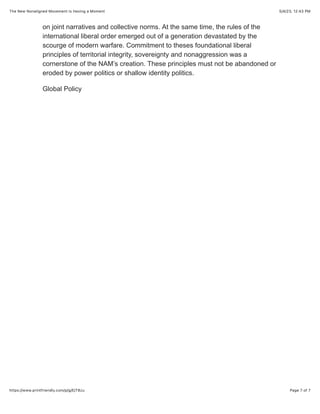 5/4/23, 12:43 PM
The New Nonaligned Movement Is Having a Moment
Page 7 of 7
https://www.printfriendly.com/p/g/EjT8zu
on joint narratives and collective norms. At the same time, the rules of the
international liberal order emerged out of a generation devastated by the
scourge of modern warfare. Commitment to theses foundational liberal
principles of territorial integrity, sovereignty and nonaggression was a
cornerstone of the NAM’s creation. These principles must not be abandoned or
eroded by power politics or shallow identity politics.
Global Policy
 