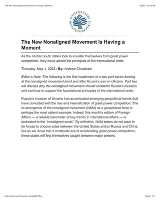 5/4/23, 12:43 PM
The New Nonaligned Movement Is Having a Moment
Page 1 of 7
https://www.printfriendly.com/p/g/EjT8zu
https://www.usip.org /publications/2023/05/new-nonaligned-movement-having-moment
The New Nonaligned Movement Is Having a
Moment
As the Global South states look to insulate themselves from great power
competition, they must uphold the principles of the international order.
Thursday, May 4, 2023 / By: Andrew Cheatham
Editor’s Note: The following is the first installment of a two-part series looking
at the nonaligned movement amid and after Russia’s war on Ukraine. Part two
will discuss why the nonaligned movement should condemn Russia’s invasion
and continue to support the foundational principles of the international order.
Russia’s invasion of Ukraine has accentuated emerging geopolitical trends that
have coincided with the rise and intensification of great power competition. The
re-emergence of the nonaligned movement (NAM) as a geopolitical force is
perhaps the most salient example. Indeed, this month’s edition of Foreign
Affairs — a reliable barometer of key trends in international affairs — is
dedicated to the “nonaligned world.” By definition, NAM states do not want to
be forced to choose sides between the United States and/or Russia and China.
But as we move into a multipolar era of accelerating great power competition,
these states will find themselves caught between major powers.
 