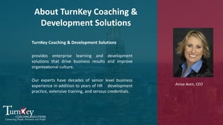 TurnKey Coaching & Development Solutions
provides enterprise learning and development
solutions that drive business results and improve
organizational culture.
Our experts have decades of senior level business
experience in addition to years of HR development
practice, extensive training, and serious credentials.
Anisa Aven, CEO
About TurnKey Coaching &
Development Solutions
 