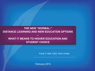 THE NEW “NORMAL:” 
DISTANCE LEARNING AND NEW EDUCATION OPTIONS 
– 
WHAT IT MEANS TO HIGHER EDUCATION AND 
STUDENT CHOICE 
Frank F. Britt, CEO, Penn Foster 
February 2013 
 