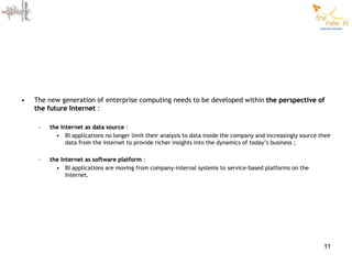 •   The new generation of enterprise computing needs to be developed within the perspective of
    the future Internet :

     –   the Internet as data source :
           • BI applications no longer limit their analysis to data inside the company and increasingly source their
               data from the Internet to provide richer insights into the dynamics of today’s business ;

     –   the Internet as software platform :
           • BI applications are moving from company-internal systems to service-based platforms on the
               Internet.




                                                                                                                 11
 