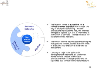 •   The Internet serves as a platform for a
               Business               service-oriented approach that changes the
               Networks               way of enterprise computing. With BI-
                                      applications moving to the web, the Internet
                                      emerges as a global SOA that is referred to as
                                      an Internet of Services. The IoS serves as the
                The                   basis for business networks.
               Future
              Internet            •   The new BI requires technologies that integrate
Int rvic




                                      multiple data sources, address business needs
  Se
   ern es




                                      in a dynamic way and have a short time to
                             ta
      et




                           Da




                                      deployment.
         of




                          g
                          Bi




                                  •   Contrary to large scale application
                                      development of traditional BI, the new BI
                                      moves towards smaller and flexible
                                      applications that can adopt quickly and are
                                      supported by a service-oriented architecture.


                                                                                   16
 