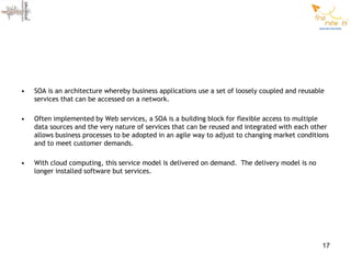 •   SOA is an architecture whereby business applications use a set of loosely coupled and reusable
    services that can be accessed on a network.

•   Often implemented by Web services, a SOA is a building block for flexible access to multiple
    data sources and the very nature of services that can be reused and integrated with each other
    allows business processes to be adopted in an agile way to adjust to changing market conditions
    and to meet customer demands.

•   With cloud computing, this service model is delivered on demand. The delivery model is no
    longer installed software but services.




                                                                                                 17
 