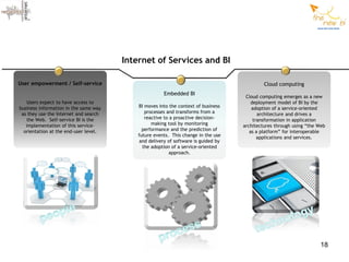 Internet of Services and BI

User empowerment / Self-service                                                              Cloud computing
                                                      Embedded BI
                                                                                     Cloud computing emerges as a new
    Users expect to have access to                                                      deployment model of BI by the
business information in the same way       BI moves into the context of business        adoption of a service-oriented
 as they use the Internet and search          processes and transforms from a              architecture and drives a
   the Web. Self-service BI is the            reactive to a proactive decision-          transformation in application
   implementation of this service-               making tool by monitoring          architectures through using “the Web
  orientation at the end-user level.         performance and the prediction of         as a platform” for interoperable
                                           future events. This change in the use           applications and services.
                                            and delivery of software is guided by
                                             the adoption of a service-oriented
                                                          approach.




                                                                                                                     18
 