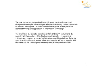 The new normal in business intelligence is about the transformational
changes that take place in the digital world and definitely change the nature
of business intelligence. Business models in the global marketplace are
reshaped through the application of information technology.

The Internet is the societal operating system of the 21st century and its
underlying infrastructure – the cloud computing model – represents a
« disruptive » change. A networked infrastructure, big data from disparate
sources and social media among other trends as the self-service model and
collaboration are changing the way BI systems are deployed and used.




                                                                                2
 