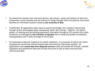 •   As connectivity reaches more and more devices, the volume, variety and velocity of data from
    clickstreams, social networks and the Internet of Things (through which the physical world itself
    becomes an information system) creates a new economy of data.

•   Traditionally, BI applications allow users to acquire knowledge from company-internal data
    through various technologies (data warehousing, OLAP, data mining). However, the typical
    pattern of cleaning and normalizing proprietary information through an ETL process into a data
    warehouse is challenged by the transition to big data that is marked by greater accessibility,
    interoperability and 3rd party leverage of online data.

•   For businesses to become responsive to market conditions, it is necessary to look at the whole
    ecosystem by connecting internal business data with external information systems. BI-
    applications must access data from disparate sources inside and outside the firewall, consider
    qualitative and quantitative data and include structured as well as semi-structured and
    unstructured data.




                                                                                                  24
 