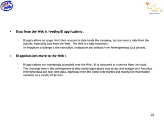 •   Data from the Web is feeding BI applications :

     –   BI applications no longer limit their analysis to data inside the company, but also source data from the
         outside, especially data from the Web. The Web is a data repository.
     –   An important challenge is the extraction, integration and analysis from hererogeneous data sources.


•   BI applications move to the Web :

     –   BI applications are increasingly accessible over the Web : BI is consumed as a service from the cloud.
     –   The challenge here is the development of Web-based applications that access and analyze both historical
         enterprise data and real-time data, especially from the world wide market and making the information
         available on a variety of devices.




                                                                                                                    25
 