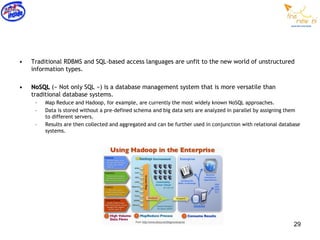 •   Traditional RDBMS and SQL-based access languages are unfit to the new world of unstructured
    information types.

•   NoSQL (« Not only SQL ») is a database management system that is more versatile than
    traditional database systems.
     –   Map Reduce and Hadoop, for example, are currently the most widely known NoSQL approaches.
     –   Data is stored without a pre-defined schema and big data sets are analyzed in parallel by assigning them
         to different servers.
     –   Results are then collected and aggregated and can be further used in conjunction with relational database
         systems.




                                                                                                               29
 