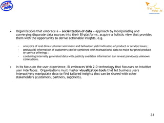 •   Organizations that embrace a « socialization of data »-approach by incorporating and
    converging disparate data sources into their BI-platforms, acquire a holistic view that provides
    them with the opportunity to derive actionable insights, e.g.

     –   analytics of real-time customer sentiment and behaviour yield indicators of product or service issues ;
     –   geospacial information of customers can be combined with transactional data to make targeted product
         or service offerings ;
     –   combining internally generated data with publicly available information can reveal previously unknown
         correlations.

•   In its focus on the user experience, BI embraces Web 2.0-technology that focusses on intuitive
    user interfaces. Organizations must master visualization tools that let business users
    interactively manipulate data to find tailored insights that can be shared with other
    stakeholders (customers, partners, suppliers).




                                                                                                               31
 