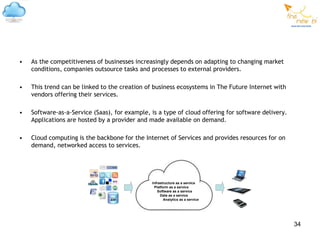 •   As the competitiveness of businesses increasingly depends on adapting to changing market
    conditions, companies outsource tasks and processes to external providers.

•   This trend can be linked to the creation of business ecosystems in The Future Internet with
    vendors offering their services.

•   Software-as-a-Service (Saas), for example, is a type of cloud offering for software delivery.
    Applications are hosted by a provider and made available on demand.

•   Cloud computing is the backbone for the Internet of Services and provides resources for on
    demand, networked access to services.




                                               Infrastructure as a service
                                                Platform as a service
                                                  Software as a service
                                                    Data as a service
                                ERP                   Analytics as a service




                                                                                                    34
 