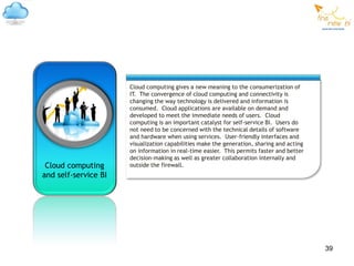 Cloud computing gives a new meaning to the consumerization of
                      IT. The convergence of cloud computing and connectivity is
                      changing the way technology is delivered and information is
                      consumed. Cloud applications are available on demand and
                      developed to meet the immediate needs of users. Cloud
                      computing is an important catalyst for self-service BI. Users do
                      not need to be concerned with the technical details of software
                      and hardware when using services. User-friendly interfaces and
                      visualization capabilities make the generation, sharing and acting
                      on information in real-time easier. This permits faster and better
                      decision-making as well as greater collaboration internally and
 Cloud computing      outside the firewall.
and self-service BI




                                                                                           39
 